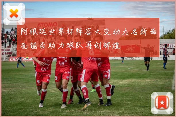 阿根廷世界杯阵容大变动九名新面孔能否助力球队再创辉煌