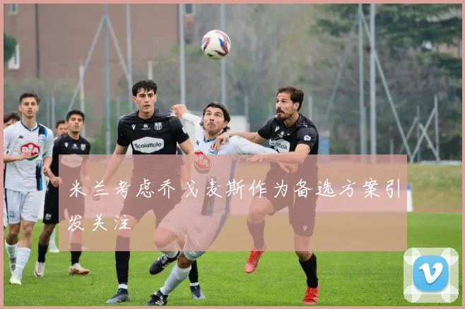 米兰考虑乔戈麦斯作为备选方案引发关注