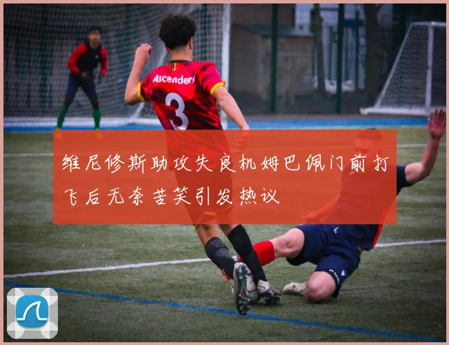 维尼修斯助攻失良机姆巴佩门前打飞后无奈苦笑引发热议