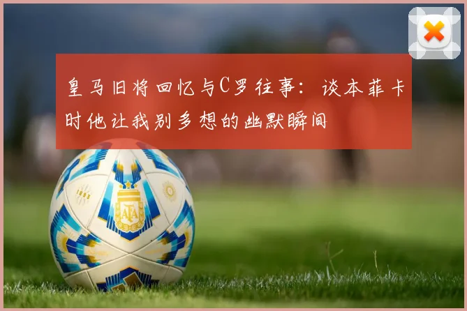 皇马旧将回忆与C罗往事：谈本菲卡时他让我别多想的幽默瞬间