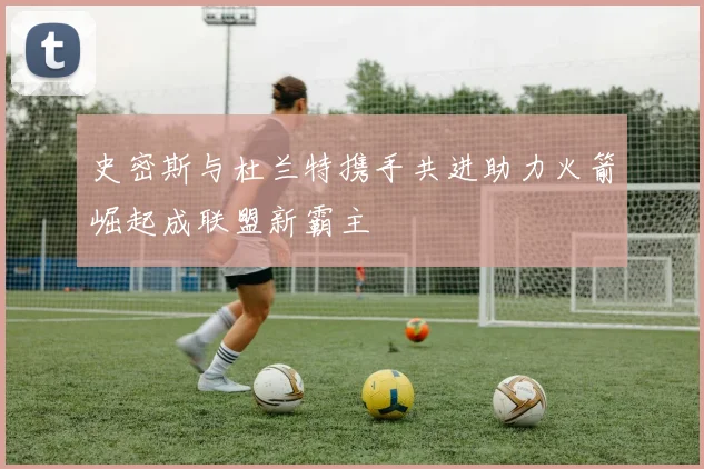 史密斯与杜兰特携手共进助力火箭崛起成联盟新霸主