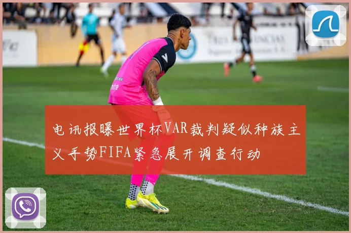 电讯报曝世界杯VAR裁判疑似种族主义手势FIFA紧急展开调查行动