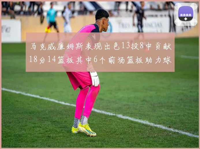 马克威廉姆斯表现出色13投8中贡献18分14篮板其中6个前场篮板助力球队