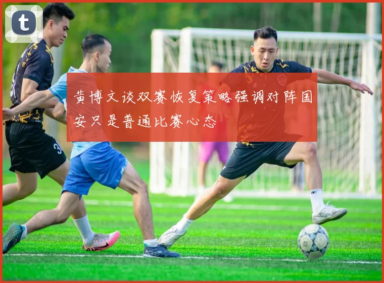 黄博文谈双赛恢复策略强调对阵国安只是普通比赛心态