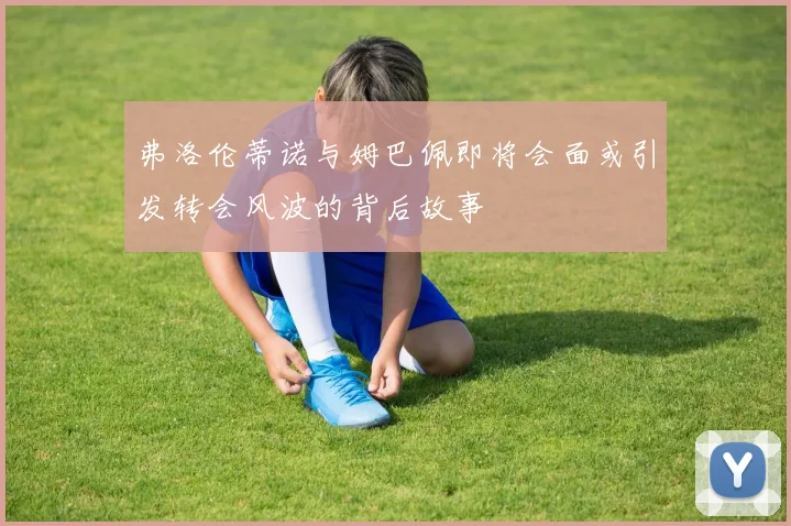 弗洛伦蒂诺与姆巴佩即将会面或引发转会风波的背后故事
