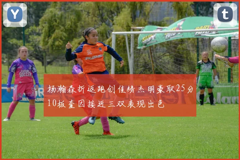 杨瀚森折返跑创佳绩杰明豪取25分10板奎因接近三双表现出色