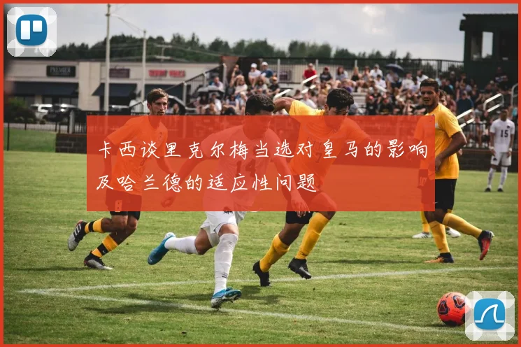 卡西谈里克尔梅当选对皇马的影响及哈兰德的适应性问题