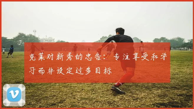 克莱对新秀的忠告：专注享受和学习而非设定过多目标