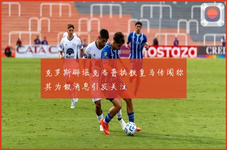 克罗斯辟谣克洛普执教皇马传闻称其为假消息引发关注