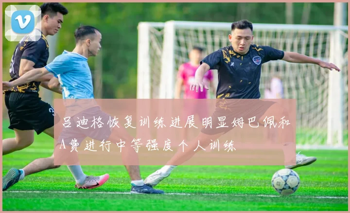 吕迪格恢复训练进展明显姆巴佩和A费进行中等强度个人训练