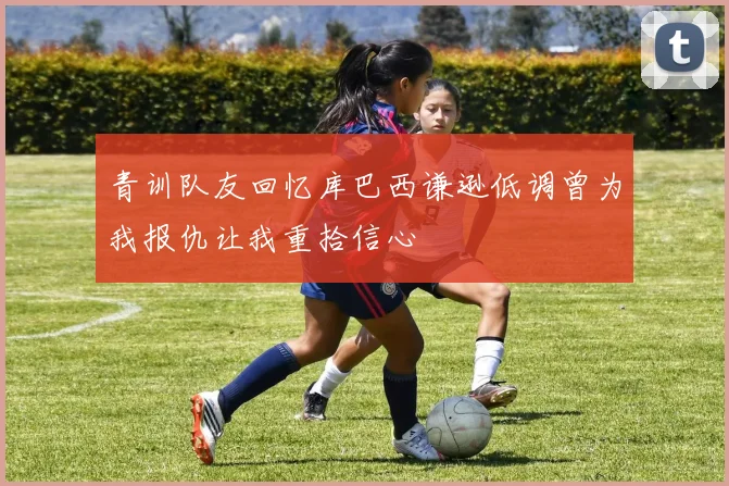 青训队友回忆库巴西谦逊低调曾为我报仇让我重拾信心