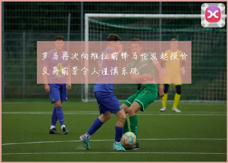 罗马再次向维拉前锋马伦发起报价交易前景令人谨慎乐观