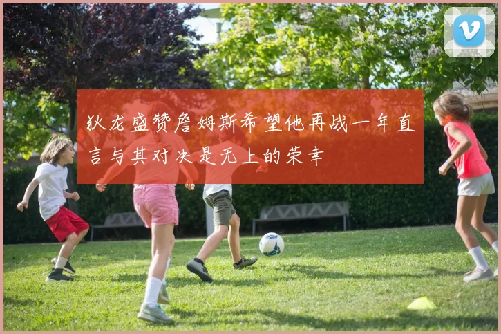 狄龙盛赞詹姆斯希望他再战一年直言与其对决是无上的荣幸