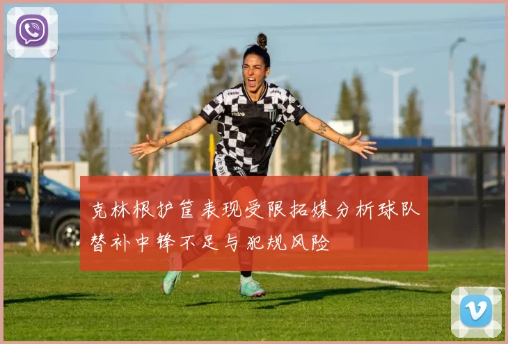 克林根护筐表现受限拓媒分析球队替补中锋不足与犯规风险