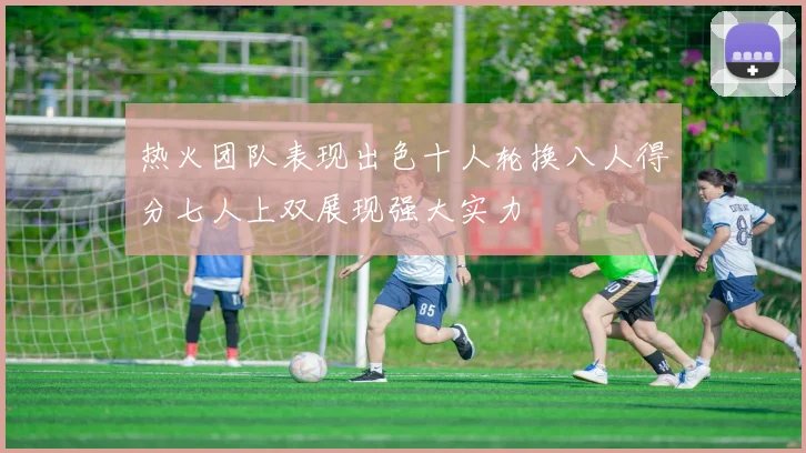 热火团队表现出色十人轮换八人得分七人上双展现强大实力