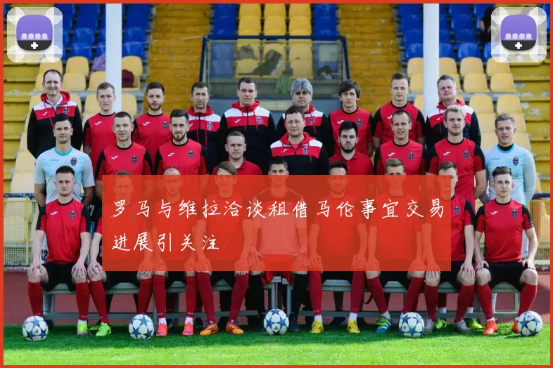罗马与维拉洽谈租借马伦事宜交易进展引关注