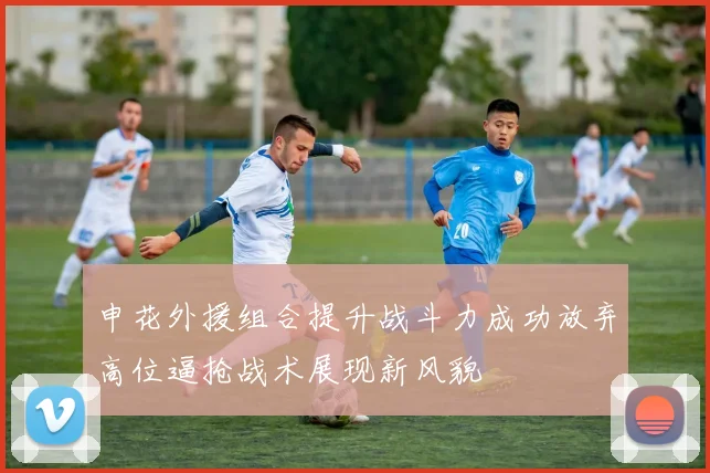 申花外援组合提升战斗力成功放弃高位逼抢战术展现新风貌
