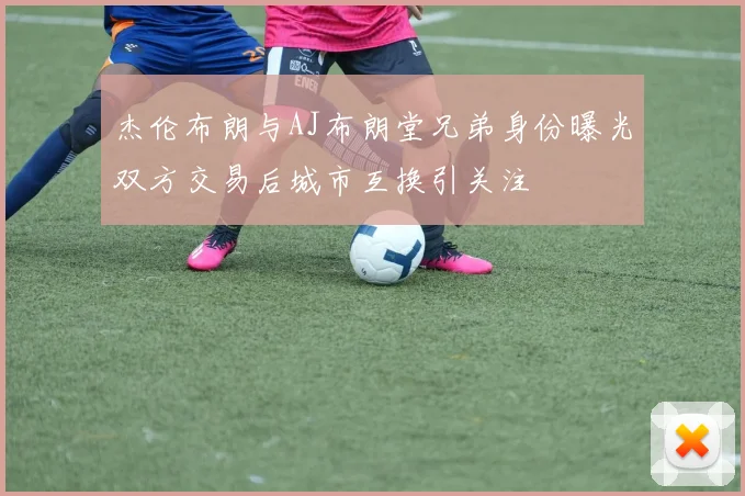 杰伦布朗与AJ布朗堂兄弟身份曝光双方交易后城市互换引关注