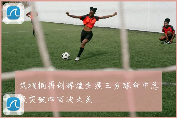 武桐桐再创辉煌生涯三分球命中总数突破四百次大关