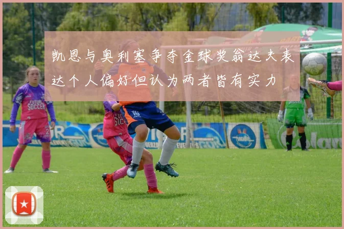 凯恩与奥利塞争夺金球奖翁达夫表达个人偏好但认为两者皆有实力