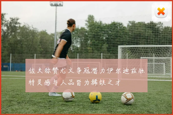 佐夫称赞尤文争冠潜力伊尔迪兹独特灵感与人品皆为稀缺之才
