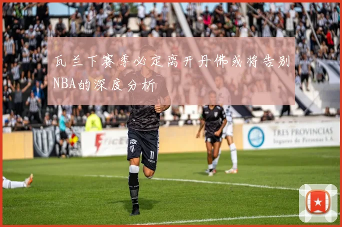瓦兰下赛季必定离开丹佛或将告别NBA的深度分析