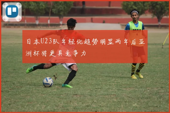 日本U23队年轻化趋势明显两年后亚洲杯将更具竞争力