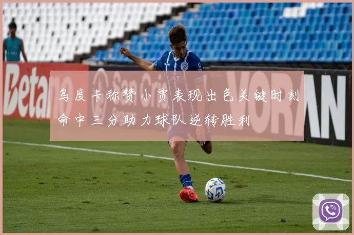 乌度卡称赞小贾表现出色关键时刻命中三分助力球队逆转胜利
