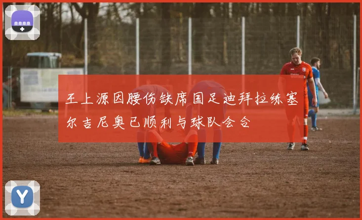 王上源因腰伤缺席国足迪拜拉练塞尔吉尼奥已顺利与球队会合