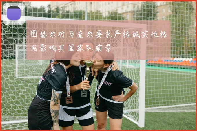 图赫尔对马奎尔要求严格诚实性格或影响其国家队前景
